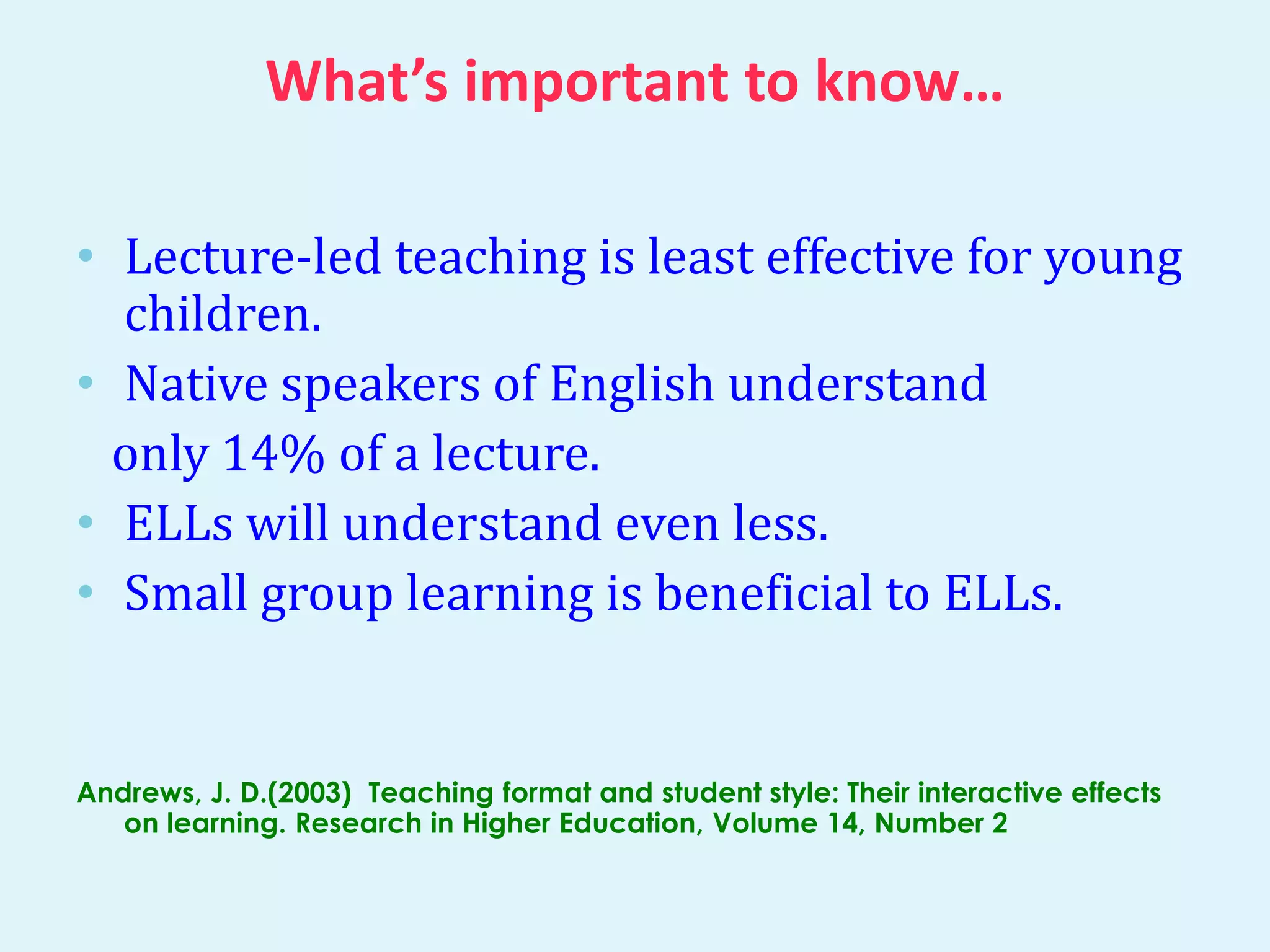 What’s important to know… 
• Lecture-led teaching is least effective for young 
children. 
• Native speakers of English understand 
only 14% of a lecture. 
• ELLs will understand even less. 
• Small group learning is beneficial to ELLs. 
Andrews, J. D.(2003) Teaching format and student style: Their interactive effects 
on learning. Research in Higher Education, Volume 14, Number 2 
 