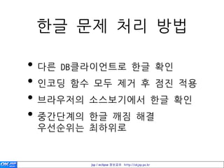 한글 문제 처리 방법

• 다른 DB클라이언트로 한글 확인
• 인코딩 함수 모두 제거 후 점진 적용
• 브라우저의 소스보기에서 한글 확인
• 중간단계의 한글 깨짐 해결
 우선숚위는 최하위로


        jsp / eclipse 정보공유 http://okjsp.pe.kr
 