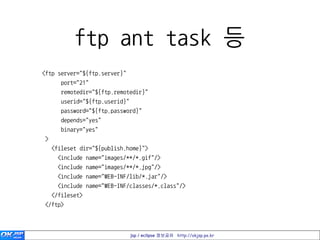 ftp ant task 등
<ftp server="${ftp.server}"
       port="21"
       remotedir="${ftp.remotedir}"
       userid="${ftp.userid}"
       password="${ftp.password}"
       depends="yes"
       binary="yes"
>
    <fileset dir="${publish.home}">
      <include name="images/**/*.gif"/>
      <include name="images/**/*.jpg"/>
      <include name="WEB-INF/lib/*.jar"/>
      <include name="WEB-INF/classes/*.class"/>
    </fileset>
</ftp>



                                jsp / eclipse 정보공유 http://okjsp.pe.kr
 