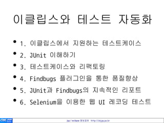 이클립스와 테스트 자동화
• 1. 이클립스에서 지원하는 테스트케이스
• 2. JUnit 이해하기
• 3. 테스트케이스와 리팩토링
• 4. Findbugs 플러그인을 통한 품질향상
• 5. JUnit과 Findbugs의 지속적인 리포트
• 6. Selenium을 이용한 웹 UI 레코딩 테스트
            jsp / eclipse 정보공유 http://okjsp.pe.kr
 