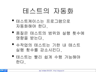 테스트의 자동화
• 테스트케이스는 프로그램으로
 자동화해야 한다.
• 품질은 테스트의 범위와 실행 횟수에
 영향을 받는다.
• 수작업의 테스트는 기한 내 테스트
 실행 횟수를 감소시킨다.
• 테스트는 빨리 쉽게 수행 가능해야
 한다.
       jsp / eclipse 정보공유 http://okjsp.pe.kr
 