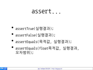 assert...

•   assertTrue(실행결과);
•   assertFalse(실행결과);
•   assertEquals(목적값, 실행결과);
•   assertEquals(float목적값, 실행결과,
    오차범위);



              jsp / eclipse 정보공유 http://okjsp.pe.kr
 