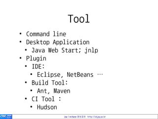 Tool
• Command line
• Desktop Application
  • Java Web Start; jnlp
• Plugin
  • IDE:
    • Eclipse, NetBeans …
  • Build Tool:
    • Ant, Maven
  • CI Tool :
    • Hudson
             jsp / eclipse 정보공유 http://okjsp.pe.kr
 