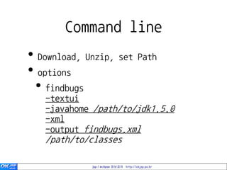 Command line
• Download, Unzip, set Path
• options
 • findbugs
   -textui
   -javahome /path/to/jdk1.5.0
   -xml
   -output findbugs.xml
   /path/to/classes

             jsp / eclipse 정보공유 http://okjsp.pe.kr
 