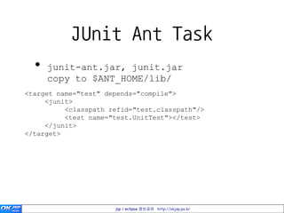 JUnit Ant Task
  •   junit-ant.jar, junit.jar
      copy to $ANT_HOME/lib/
<target name="test" depends="compile">
     <junit>
          <classpath refid="test.classpath"/>
          <test name="test.UnitTest"></test>
     </junit>
</target>




                      jsp / eclipse 정보공유 http://okjsp.pe.kr
 