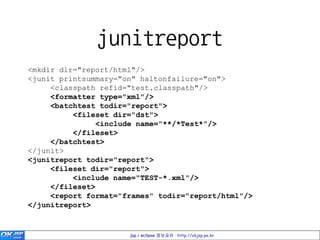 junitreport
<mkdir dir="report/html"/>
<junit printsummary="on" haltonfailure="on">
     <classpath refid="test.classpath"/>
     <formatter type="xml"/>
     <batchtest todir="report">
          <fileset dir="dst">
                <include name="**/*Test*"/>
          </fileset>
     </batchtest>
</junit>
<junitreport todir="report">
     <fileset dir="report">
          <include name="TEST-*.xml"/>
     </fileset>
     <report format="frames" todir="report/html"/>
</junitreport>


                      jsp / eclipse 정보공유 http://okjsp.pe.kr
 