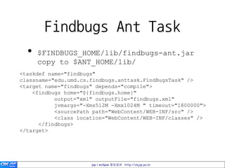 Findbugs Ant Task
  •   $FINDBUGS_HOME/lib/findbugs-ant.jar
      copy to $ANT_HOME/lib/
<taskdef name="findbugs"
classname="edu.umd.cs.findbugs.anttask.FindBugsTask" />
<target name="findbugs" depends="compile">
    <findbugs home="${findbugs.home}"
           output="xml" outputFile="findbugs.xml"
           jvmargs="-Xms512M -Xmx1024M " timeout="1800000">
           <sourcePath path="WebContent/WEB-INF/src" />
           <class location="WebContent/WEB-INF/classes" />
      </findbugs>
</target>




                      jsp / eclipse 정보공유 http://okjsp.pe.kr
 