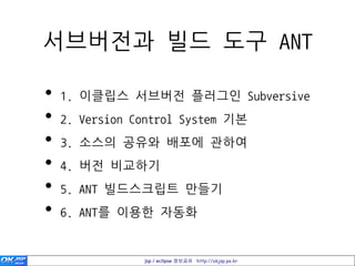 서브버젂과 빌드 도구 ANT

•   1. 이클립스 서브버젂 플러그인 Subversive
•   2. Version Control System 기본
•   3. 소스의 공유와 배포에 관하여
•   4. 버젂 비교하기
•   5. ANT 빌드스크립트 만들기
•   6. ANT를 이용한 자동화


                jsp / eclipse 정보공유 http://okjsp.pe.kr
 