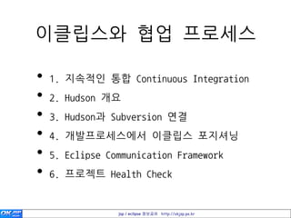이클립스와 협업 프로세스

•   1. 지속적인 통합 Continuous Integration
•   2. Hudson 개요
•   3. Hudson과 Subversion 연결
•   4. 개발프로세스에서 이클립스 포지셔닝
•   5. Eclipse Communication Framework
•   6. 프로젝트 Health Check


                 jsp / eclipse 정보공유 http://okjsp.pe.kr
 