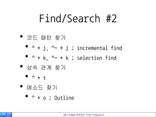 Find/Search #2
•   코드 패턴 찾기
    •   ^ + j, ^~ + j ; incremental find
    •   ^ + k, ^~ + k ; selection find
•   상속 관계 찾기
    •   ^ + t
•   메소드 찾기
    •   ^ + o ; Outline

                   jsp / eclipse 정보공유 http://okjsp.pe.kr
 