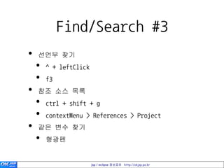 Find/Search #3
•   선언부 찾기
    •   ^ + leftClick
    •   f3
•   참조 소스 목록
    •   ctrl + shift + g
    •   contextMenu > References > Project
•   같은 변수 찾기
    •   형광펜


                        jsp / eclipse 정보공유 http://okjsp.pe.kr
 