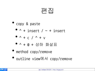 편집
• copy & paste
 • ^ + insert / ~ + insert
 •^+c/^+v
 • ^ + @ + 상하 화살표
• method copy/remove
• outline view에서 copy/remove
            jsp / eclipse 정보공유 http://okjsp.pe.kr
 