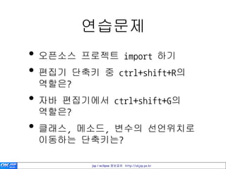 연습문제
• 오픈소스 프로젝트 import 하기
• 편집기 단축키 중 ctrl+shift+R의
 역할은?
• 자바 편집기에서 ctrl+shift+G의
 역할은?
• 클래스, 메소드, 변수의 선언위치로
 이동하는 단축키는?

          jsp / eclipse 정보공유 http://okjsp.pe.kr
 