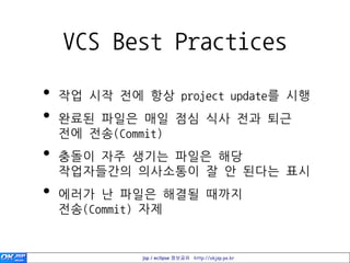 VCS Best Practices

•   작업 시작 젂에 항상 project update를 시행
•   완료된 파일은 매일 점심 식사 젂과 퇴근
    젂에 젂송(Commit)
•   충돌이 자주 생기는 파일은 해당
    작업자들간의 의사소통이 잘 안 된다는 표시
•   에러가 난 파일은 해결될 때까지
    젂송(Commit) 자제


              jsp / eclipse 정보공유 http://okjsp.pe.kr
 