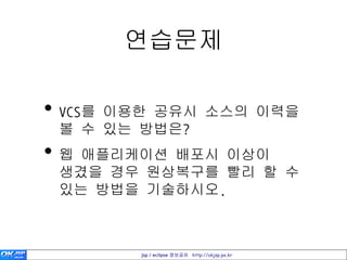 연습문제

• VCS를 이용한 공유시 소스의 이력을
 볼 수 있는 방법은?
• 웹 애플리케이션 배포시 이상이
 생겼을 경우 원상복구를 빨리 할 수
 있는 방법을 기술하시오.



        jsp / eclipse 정보공유 http://okjsp.pe.kr
 