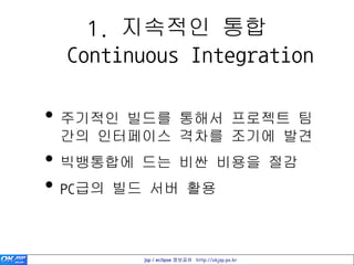 1. 지속적인 통합
 Continuous Integration

• 주기적인 빌드를 통해서 프로젝트 팀
 간의 인터페이스 격차를 조기에 발견
• 빅뱅통합에 드는 비싼 비용을 절감
• PC급의 빌드 서버 활용

       jsp / eclipse 정보공유 http://okjsp.pe.kr
 