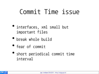 Commit Time issue

• interfaces, xml small but
  important files
• break whole build
• fear of commit
• short periodical commit time
  interval


             jsp / eclipse 정보공유 http://okjsp.pe.kr
 