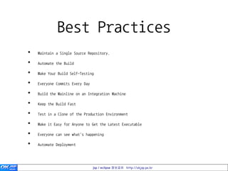 Best Practices
•   Maintain a Single Source Repository.

•   Automate the Build

•   Make Your Build Self-Testing

•   Everyone Commits Every Day

•   Build the Mainline on an Integration Machine

•   Keep the Build Fast

•   Test in a Clone of the Production Environment

•   Make it Easy for Anyone to Get the Latest Executable

•   Everyone can see what's happening

•   Automate Deployment




                                 jsp / eclipse 정보공유 http://okjsp.pe.kr
 
