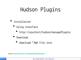 Hudson Plugins
   •    installation
       •    Using interface
           •     http://yourhost/hudson/managePlugins
       •    Download
           •     download *.hpi file into
           •     $HUDSON_HOME/plugins
source: http://wiki.hudson-ci.org/display/HUDSON/Plugins


                                      jsp / eclipse 정보공유 http://okjsp.pe.kr
 