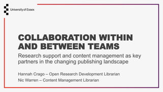 Hannah Crago – Open Research Development Librarian
Nic Warren – Content Management Librarian
COLLABORATION WITHIN
AND BETWEEN TEAMS
Research support and content management as key
partners in the changing publishing landscape
 