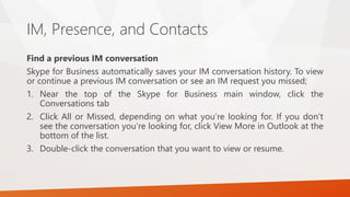 IM, Presence, and Contacts
Find a previous IM conversation
Skype for Business automatically saves your IM conversation his...
