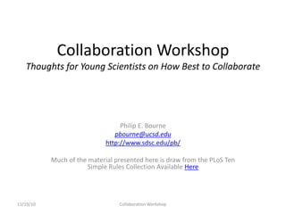 Collaboration Workshop
Thoughts for Young Scientists on How Best to Collaborate
Philip E. Bourne
pbourne@ucsd.edu
http://www.sdsc.edu/pb/
Much of the material presented here is draw from the PLoS Ten
Simple Rules Collection Available Here
11/19/10 Collaboration Workshop
 