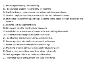 12.Encourages diversity understanding
13. Encourages student responsibility for learning
14.Involves students in developing curriculum and class procedures.
15.Students explore alternate problem solutions in a safe environment.
16.Stimulates critical thinking and helps students clarify ideas through discussion and
debate
17.Enhance self management skills
18.Fits in well with the constructivist approach
19.Establishes an atmosphere of cooperation and helping schoolwide
20. Students develop responsibility for each other.
21. Builds more positive heterogeneous relationship.
22.Encourage alternate student assessment techniques.
23.Foster and develops interpersonal relationships.
24.Modeling problem solving techniques by students’ peers
25.Students are taught how to criticize ideas, not people
26.Sets high expectations for students and teachers
27. Promotes higher achievement and class attendance
 