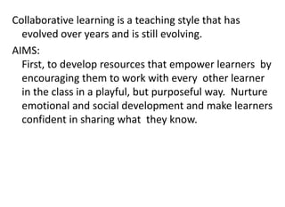 Collaborative learning is a teaching style that has
evolved over years and is still evolving.
AIMS:
First, to develop resources that empower learners by
encouraging them to work with every other learner
in the class in a playful, but purposeful way. Nurture
emotional and social development and make learners
confident in sharing what they know.
 