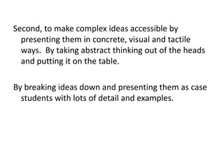 Second, to make complex ideas accessible by
presenting them in concrete, visual and tactile
ways. By taking abstract thinking out of the heads
and putting it on the table.
By breaking ideas down and presenting them as case
students with lots of detail and examples.
 