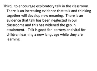 Third, to encourage exploratory talk in the classroom.
There is an increasing evidence that talk and thinking
together will develop new meaning. There is an
evidence that talk has been neglected in our
classrooms and this has widened the gap in
attainment. Talk is good for learners and vital for
children learning a new language while they are
learning.
 