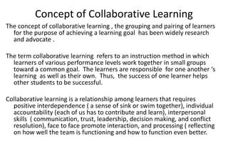 Concept of Collaborative Learning
The concept of collaborative learning , the grouping and pairing of learners
for the purpose of achieving a learning goal has been widely research
and advocate .
The term collaborative learning refers to an instruction method in which
learners of various performance levels work together in small groups
toward a common goal. The learners are responsible for one another ‘s
learning as well as their own. Thus, the success of one learner helps
other students to be successful.
Collaborative learning is a relationship among learners that requires
positive interdependence ( a sense of sink or swim together), individual
accountability (each of us has to contribute and learn), interpersonal
skills ( communication, trust, leadership, decision making, and conflict
resolution), face to face promote interaction, and processing ( reflecting
on how well the team is functioning and how to function even better.
 