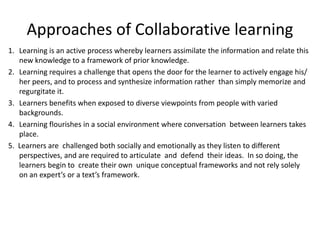 Approaches of Collaborative learning
1. Learning is an active process whereby learners assimilate the information and relate this
new knowledge to a framework of prior knowledge.
2. Learning requires a challenge that opens the door for the learner to actively engage his/
her peers, and to process and synthesize information rather than simply memorize and
regurgitate it.
3. Learners benefits when exposed to diverse viewpoints from people with varied
backgrounds.
4. Learning flourishes in a social environment where conversation between learners takes
place.
5. Learners are challenged both socially and emotionally as they listen to different
perspectives, and are required to articulate and defend their ideas. In so doing, the
learners begin to create their own unique conceptual frameworks and not rely solely
on an expert’s or a text’s framework.
 