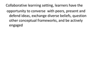 Collaborative learning setting, learners have the
opportunity to converse with peers, present and
defend ideas, exchange diverse beliefs, question
other conceptual frameworks, and be actively
engaged
 