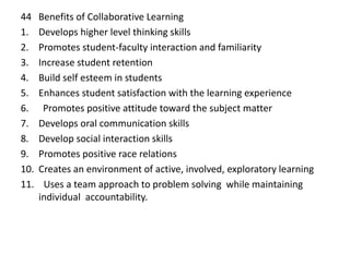 44 Benefits of Collaborative Learning
1. Develops higher level thinking skills
2. Promotes student-faculty interaction and familiarity
3. Increase student retention
4. Build self esteem in students
5. Enhances student satisfaction with the learning experience
6. Promotes positive attitude toward the subject matter
7. Develops oral communication skills
8. Develop social interaction skills
9. Promotes positive race relations
10. Creates an environment of active, involved, exploratory learning
11. Uses a team approach to problem solving while maintaining
individual accountability.
 