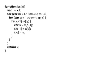 function bs(x){

   var l = x.l;

   for (var m = l-1; m>=0; m--) {

     for (var q = 1; q<=m; q++) {

       if (x[q-1]>x[q]) {

           var s = x[q-1];

           x[q-1] = x[q];

           x[q] = s;

        }

     }

   }

   return x;

}

 