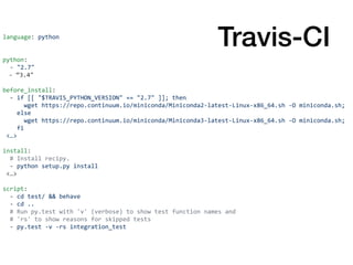 language:	python	
python:	
		-	"2.7"	
-	“3.4"	
before_install:	
		-	if	[[	"$TRAVIS_PYTHON_VERSION"	==	"2.7"	]];	then	
						wget	https://repo.continuum.io/miniconda/Miniconda2-latest-Linux-x86_64.sh	-O	miniconda.sh;	
				else	
						wget	https://repo.continuum.io/miniconda/Miniconda3-latest-Linux-x86_64.sh	-O	miniconda.sh;	
				fi	
	<…>	
install:	
		#	Install	recipy.	
		-	python	setup.py	install	
	<…>	
script:	
		-	cd	test/	&&	behave	
		-	cd	..	
		#	Run	py.test	with	'v'	(verbose)	to	show	test	function	names	and			
		#	'rs'	to	show	reasons	for	skipped	tests	
		-	py.test	-v	-rs	integration_test
Travis-CI
 
