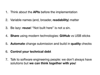 1. Think about the APIs before the implementation

2. Variable names (and, broader, readability) matter

3. Be lazy: reuse! “Not built here” is not a sin. 

4. Share using modern technologies: GitHub vs USB sticks

5. Automate change submission and build in quality checks

6. Control your technical debt
7. Talk to software engineering people: we don’t always have
solutions but we can think together with you!
 