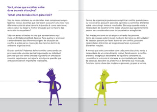 Seja no nosso cotidiano ou em decisões mais complexas sempre
fazemos nossas escolhas que nos levam a assumir uma nova rota
diferente ou não do atual cenário. A questão é: como selecionar,
adotar, optar ou eleger a melhor situação que na maioria das
vezes são incompatíveis?
São com estas reflexões iniciais que apresentamos aqui
mais um CollaborativeBook Apoena. Para auxiliar e promover
o entendimento das diferentes origens de situações de
conflito e ações para a resolução dos mesmos dentro do
ambiente organizacional.
O que é conflito? Podemos definir conflito como sendo um
processo onde uma das partes (organização ou indivíduo)
percebe que está sendo afetada ou poderá ser afetada de
maneira negativa por outra parte em alguma questão que
ambas consideram importante e relevante.
Dentro da organização podemos exemplificar conflito quando áreas
ou funcionários possuem posições, opiniões ou caminhos diferentes
sobre como atingir metas e resultados. Ele surge quando existe a
necessidade de escolher entre essas situações que aparentemente
podem ser consideradas como incompatíveis e antagônicas.
Tais metas precisam ser alcançadas através das pessoas.
Como as pessoas podem reagir mediante barreiras ou dificuldades?
As pessoas passam por fases diante de um conflito, possuem
necessidades diferentes ao longo dessas fases e possuem
diferentes reações.
A menos que todos concordem com cada ponto discutido, existe a
necessidade de um entendimento mútuo. Sendo assim, o conflito
previne a estagnação decorrente do equilíbrio constante da
concordância, estimula o interesse e a curiosidade pelo desafio
da oposição, descobre os problemas e demanda sua resolução.
Funciona como a base das mudanças pessoais, grupais e sociais.
Você já teve que escolher entre
duas ou mais situações?
Tomar uma decisão é fácil para você?
 