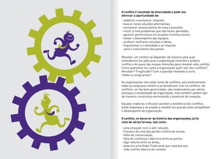 O conflito é resultado da diversidade e pode nos
oferecer a oportunidade de:
O conflito, no decorrer da história das organizações, já foi
visto de várias formas, tais como:
Resolver um conflito vai depender da maneira pela qual
entendemos (ou pela qual a organização entende) o próprio
conflito e de quais são nossas intenções para resolver este conflito.
Como queremos (ou como a organização quer) sair dos conflitos?
Vencedor? Fragilizado? Com a questão resolvida a curto,
médio ou longo prazo?
As organizações não estão livres de conflitos, pois praticamente
todas as empresas sofrem e se beneficiam com os conflitos. Os
conflitos, se não bem gerenciados, são responsáveis por sérias
ameaças à estabilidade da organização, mas também podem agir
de maneira construtiva estimulando o potencial de inovação.
Equipes maduras e eficazes aceitam a existência dos conflitos,
estão dispostas e se propõe a resolvê-los quando estes atrapalham
o desempenho da organização.
- redefinir e esclarecer relações,
- buscar novas soluções alternativas,
- esclarecer nossos pontos de vista e posições,
- trazer à tona problemas que não foram pensados,
- garantir performance em projetos multifuncionais,
- elevar o desempenho das equipes,
- produzir melhores soluções e ideias,
- impulsionar a criatividade e as relações
para o crescimento das partes.
- uma situação ruim e sem solução,
- fracasso de uma das partes e vitória de outras,
- falha de comunicação,
- falta de confiança e abertura entre as partes,
- algo natural entre as áreas,
- essa era uma Visão Tradicional que colocava que
todo conflito deveria ser evitado.
 