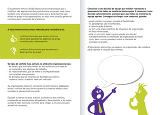 E atualmente temos a Visão Interacionista onde propõe que o
conflito é não apenas uma força positiva em um grupo, mas como
também uma situação necessária para que o desempenho seja
eficaz no grupo e nas organizações, ou seja, uma situação potencial
e positiva para resolução de problemas.
A Visão Interacionista coloca reflexão para a existência de:
conflitos funcionais que atuam de forma
construtiva apoiando os objetivos do grupo
e melhorando o desempenho
conflitos disfuncionais que atrapalham o
desempenho do grupo
Os tipos de conflito mais comuns no ambiente organizacional são:
- de tarefa, que está relacionado às discordâncias com relação
ao conteúdo e aos objetivos do trabalho,
- de relacionamento, que se refere a incompatibilidade
nas relações interpessoais,
- de processo que se relaciona às divergências sobre a
maneira como o trabalho deve ser realizado.
Consenso é uma decisão de equipe que melhor representa o
pensamento de todos os membros desta equipe. O consenso é uma
decisão suficientemente aceitável para que todos os membros da
equipe apoiem. Consegue-se chegar a um consenso, quando:
As organizações estão em constante transformação e adaptação,
então o conflito de certa forma aparece ao mesmo tempo como
inevitável e plenamente funcional.
- existe coesão na equipe, empatia e flexibilidade,
- os paradigmas são reconhecidos,
- a comunicação é efetiva,
- se tem uma visão sistêmica da situação e da organização,
- há foco no resultado,
- está em primeiro lugar a preocupação em atender
satisfatoriamente os interesses da organização de modo
que o bem comum prevaleça sobre o interesse de
pessoas ou grupos.
A falta destes elementos na equipe e na organização não colabora
para a gestão e solução dos conflitos.
Equipes e líderes eficazes aceitam a existência dos conflitos,
resolvendo-os quando estes atrapalham o desempenho e, às vezes,
o próprio líder estimula o conflito para chegar a uma boa solução
através de consenso.
 