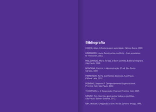 Bibliografia
COHEN, Allan. Influência sem autoridade. Editora Évora, 2005
KRIESBERG, Louis. Constructive conflicts – from escalation
to resolution, 2003.
MALDONADO, Maria Tereza. O Bom Conflito. Editora Integrare.
São Paulo, 2008.
MONTANA, Patrick J. Administração. 2ª ed. São Paulo:
Saraiva, 2005
PATTERSON, Kerry. Confrontos decisivos. São Paulo.
Editora LeYa, 2012.
ROBBINS, Stephen P. Comportamento Organizacional.
Prentice Hall. São Paulo, 2002.
THOMPSON, L. O Negociador. Pearson Prentice Hall, 2009.
URSINY, Tim. Você não pode evitar todos os conflitos.
São Paulo: Editora Saraiva, 2012.
URY, William. Chegando ao sim. Rio de Janeiro: Imago, 1994.
 