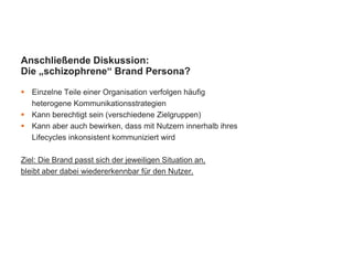 Anschließende Diskussion:
Die „schizophrene“ Brand Persona?
 Einzelne Teile einer Organisation verfolgen häufig
heterogene Kommunikationsstrategien
 Kann berechtigt sein (verschiedene Zielgruppen)
 Kann aber auch bewirken, dass mit Nutzern innerhalb ihres
Lifecycles inkonsistent kommuniziert wird
Ziel: Die Brand passt sich der jeweiligen Situation an,
bleibt aber dabei wiedererkennbar für den Nutzer.
 
