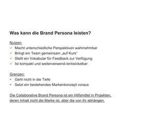 Was kann die Brand Persona leisten?
Nutzen:
 Macht unterschiedliche Perspektiven wahrnehmbar
 Bringt ein Team gemeinsam „auf Kurs“
 Stellt ein Vokabular für Feedback zur Verfügung
 Ist kompakt und weiterverwend-/entwickelbar
Grenzen:
 Geht nicht in die Tiefe
 Setzt ein bestehendes Markenkonzept voraus
Die Collaborative Brand Persona ist ein Hilfsmittel in Projekten,
deren Inhalt nicht die Marke ist, aber die von ihr abhängen.
 