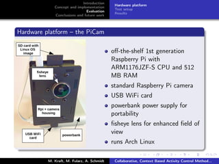 Introduction
Concept and implementation
Evaluation
Conclusions and future work
Hardware platform
Test setup
Results
Hardware platform – the PiCam
oﬀ-the-shelf 1st generation
Raspberry Pi with
ARM1176JZF-S CPU and 512
MB RAM
standard Raspberry Pi camera
USB WiFi card
powerbank power supply for
portability
ﬁsheye lens for enhanced ﬁeld of
view
runs Arch Linux
M. Kraft, M. Fularz, A. Schmidt Collaborative, Context Based Activity Control Method...
 