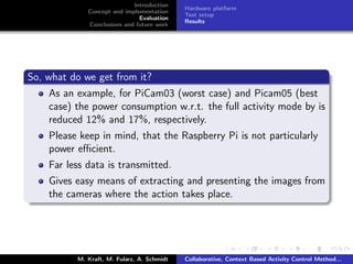 Introduction
Concept and implementation
Evaluation
Conclusions and future work
Hardware platform
Test setup
Results
So, what do we get from it?
As an example, for PiCam03 (worst case) and Picam05 (best
case) the power consumption w.r.t. the full activity mode by is
reduced 12% and 17%, respectively.
Please keep in mind, that the Raspberry Pi is not particularly
power eﬃcient.
Far less data is transmitted.
Gives easy means of extracting and presenting the images from
the cameras where the action takes place.
M. Kraft, M. Fularz, A. Schmidt Collaborative, Context Based Activity Control Method...
 