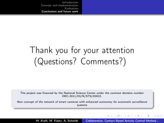 Introduction
Concept and implementation
Evaluation
Conclusions and future work
Thank you for your attention
(Questions? Comments?)
The project was ﬁnanced by the National Science Center under the contract decision number
DEC-2011/03/N/ST6/03022,
New concept of the network of smart cameras with enhanced autonomy for automatic surveillance
systems
M. Kraft, M. Fularz, A. Schmidt Collaborative, Context Based Activity Control Method...
 