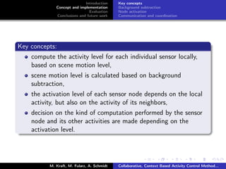 Introduction
Concept and implementation
Evaluation
Conclusions and future work
Key concepts
Background subtraction
Node activation
Communication and coordination
Key concepts:
compute the activity level for each individual sensor locally,
based on scene motion level,
scene motion level is calculated based on background
subtraction,
the activation level of each sensor node depends on the local
activity, but also on the activity of its neighbors,
decision on the kind of computation performed by the sensor
node and its other activities are made depending on the
activation level.
M. Kraft, M. Fularz, A. Schmidt Collaborative, Context Based Activity Control Method...
 