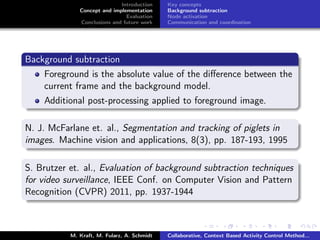 Introduction
Concept and implementation
Evaluation
Conclusions and future work
Key concepts
Background subtraction
Node activation
Communication and coordination
Background subtraction
Foreground is the absolute value of the diﬀerence between the
current frame and the background model.
Additional post-processing applied to foreground image.
N. J. McFarlane et. al., Segmentation and tracking of piglets in
images. Machine vision and applications, 8(3), pp. 187-193, 1995
S. Brutzer et. al., Evaluation of background subtraction techniques
for video surveillance, IEEE Conf. on Computer Vision and Pattern
Recognition (CVPR) 2011, pp. 1937-1944
M. Kraft, M. Fularz, A. Schmidt Collaborative, Context Based Activity Control Method...
 