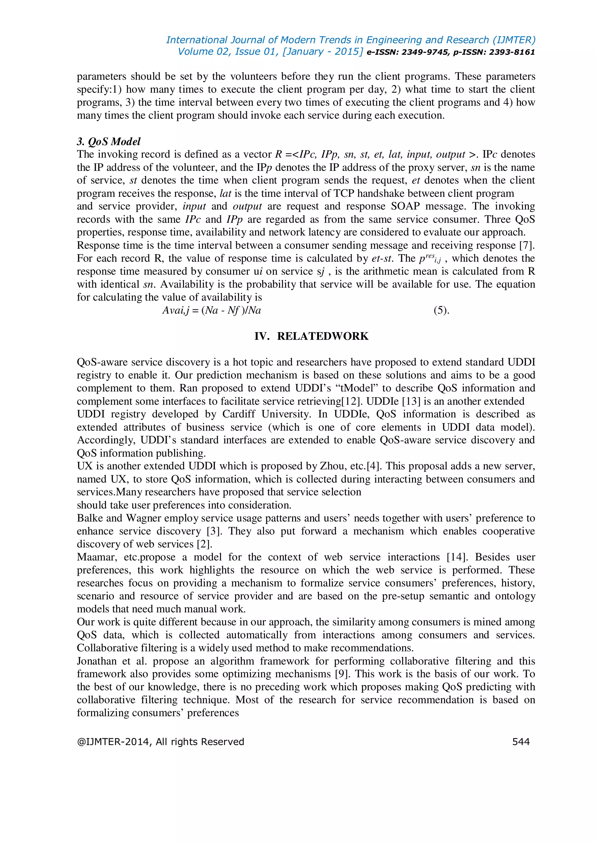 International Journal of Modern Trends in Engineering and Research (IJMTER)
Volume 02, Issue 01, [January - 2015] e-ISSN: 2349-9745, p-ISSN: 2393-8161
@IJMTER-2014, All rights Reserved 544
parameters should be set by the volunteers before they run the client programs. These parameters
specify:1) how many times to execute the client program per day, 2) what time to start the client
programs, 3) the time interval between every two times of executing the client programs and 4) how
many times the client program should invoke each service during each execution.
3. QoS Model
The invoking record is defined as a vector R =<IPc, IPp, sn, st, et, lat, input, output >. IPc denotes
the IP address of the volunteer, and the IPp denotes the IP address of the proxy server, sn is the name
of service, st denotes the time when client program sends the request, et denotes when the client
program receives the response, lat is the time interval of TCP handshake between client program
and service provider, input and output are request and response SOAP message. The invoking
records with the same IPc and IPp are regarded as from the same service consumer. Three QoS
properties, response time, availability and network latency are considered to evaluate our approach.
Response time is the time interval between a consumer sending message and receiving response [7].
For each record R, the value of response time is calculated by et-st. The pres
i,j , which denotes the
response time measured by consumer ui on service sj , is the arithmetic mean is calculated from R
with identical sn. Availability is the probability that service will be available for use. The equation
for calculating the value of availability is
Avai,j = (Na - Nf )/Na (5).
IV. RELATEDWORK
QoS-aware service discovery is a hot topic and researchers have proposed to extend standard UDDI
registry to enable it. Our prediction mechanism is based on these solutions and aims to be a good
complement to them. Ran proposed to extend UDDI’s “tModel” to describe QoS information and
complement some interfaces to facilitate service retrieving[12]. UDDIe [13] is an another extended
UDDI registry developed by Cardiff University. In UDDIe, QoS information is described as
extended attributes of business service (which is one of core elements in UDDI data model).
Accordingly, UDDI’s standard interfaces are extended to enable QoS-aware service discovery and
QoS information publishing.
UX is another extended UDDI which is proposed by Zhou, etc.[4]. This proposal adds a new server,
named UX, to store QoS information, which is collected during interacting between consumers and
services.Many researchers have proposed that service selection
should take user preferences into consideration.
Balke and Wagner employ service usage patterns and users’ needs together with users’ preference to
enhance service discovery [3]. They also put forward a mechanism which enables cooperative
discovery of web services [2].
Maamar, etc.propose a model for the context of web service interactions [14]. Besides user
preferences, this work highlights the resource on which the web service is performed. These
researches focus on providing a mechanism to formalize service consumers’ preferences, history,
scenario and resource of service provider and are based on the pre-setup semantic and ontology
models that need much manual work.
Our work is quite different because in our approach, the similarity among consumers is mined among
QoS data, which is collected automatically from interactions among consumers and services.
Collaborative filtering is a widely used method to make recommendations.
Jonathan et al. propose an algorithm framework for performing collaborative filtering and this
framework also provides some optimizing mechanisms [9]. This work is the basis of our work. To
the best of our knowledge, there is no preceding work which proposes making QoS predicting with
collaborative filtering technique. Most of the research for service recommendation is based on
formalizing consumers’ preferences
 