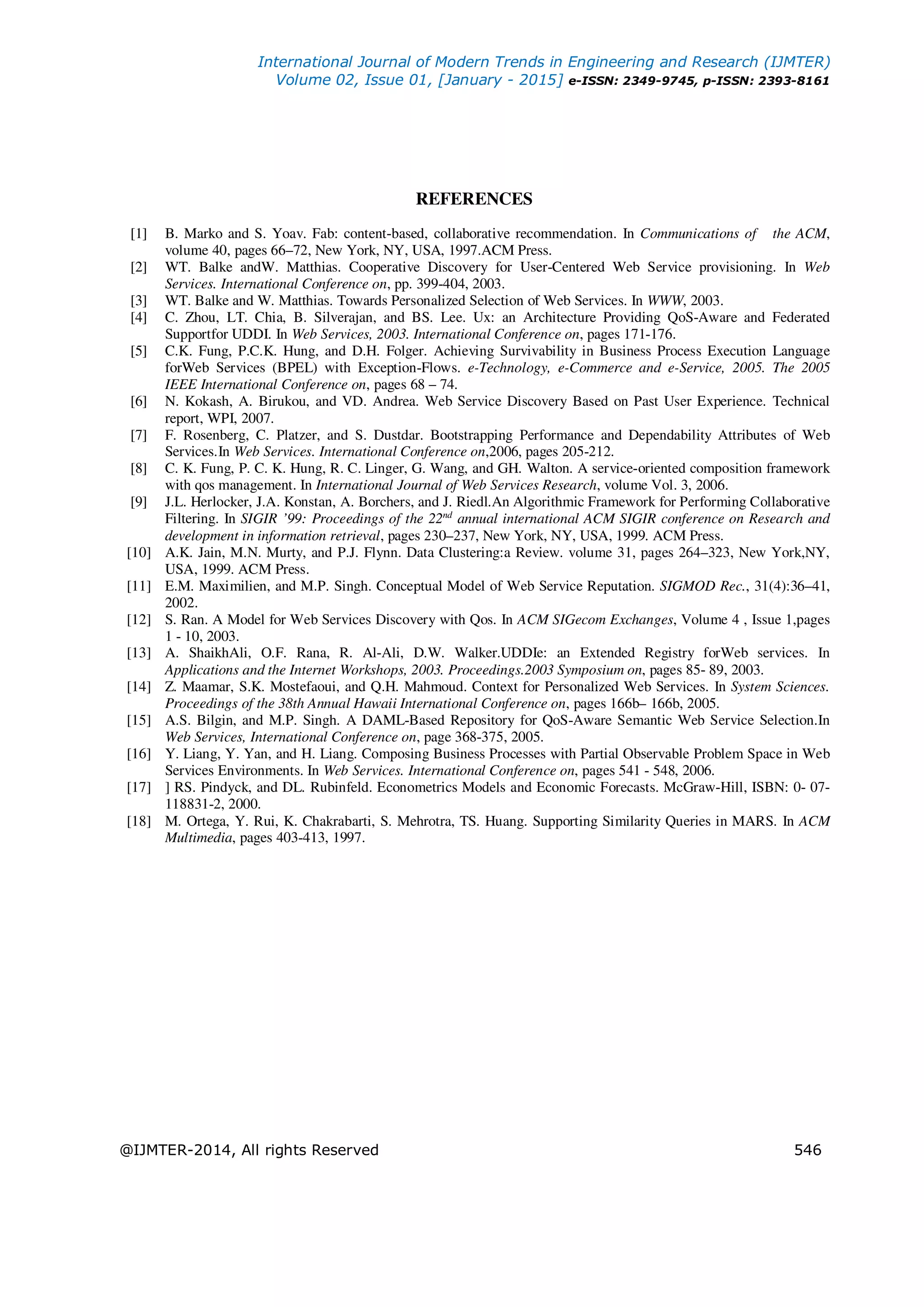 International Journal of Modern Trends in Engineering and Research (IJMTER)
Volume 02, Issue 01, [January - 2015] e-ISSN: 2349-9745, p-ISSN: 2393-8161
@IJMTER-2014, All rights Reserved 546
REFERENCES
[1] B. Marko and S. Yoav. Fab: content-based, collaborative recommendation. In Communications of the ACM,
volume 40, pages 66–72, New York, NY, USA, 1997.ACM Press.
[2] WT. Balke andW. Matthias. Cooperative Discovery for User-Centered Web Service provisioning. In Web
Services. International Conference on, pp. 399-404, 2003.
[3] WT. Balke and W. Matthias. Towards Personalized Selection of Web Services. In WWW, 2003.
[4] C. Zhou, LT. Chia, B. Silverajan, and BS. Lee. Ux: an Architecture Providing QoS-Aware and Federated
Supportfor UDDI. In Web Services, 2003. International Conference on, pages 171-176.
[5] C.K. Fung, P.C.K. Hung, and D.H. Folger. Achieving Survivability in Business Process Execution Language
forWeb Services (BPEL) with Exception-Flows. e-Technology, e-Commerce and e-Service, 2005. The 2005
IEEE International Conference on, pages 68 – 74.
[6] N. Kokash, A. Birukou, and VD. Andrea. Web Service Discovery Based on Past User Experience. Technical
report, WPI, 2007.
[7] F. Rosenberg, C. Platzer, and S. Dustdar. Bootstrapping Performance and Dependability Attributes of Web
Services.In Web Services. International Conference on,2006, pages 205-212.
[8] C. K. Fung, P. C. K. Hung, R. C. Linger, G. Wang, and GH. Walton. A service-oriented composition framework
with qos management. In International Journal of Web Services Research, volume Vol. 3, 2006.
[9] J.L. Herlocker, J.A. Konstan, A. Borchers, and J. Riedl.An Algorithmic Framework for Performing Collaborative
Filtering. In SIGIR ’99: Proceedings of the 22nd
annual international ACM SIGIR conference on Research and
development in information retrieval, pages 230–237, New York, NY, USA, 1999. ACM Press.
[10] A.K. Jain, M.N. Murty, and P.J. Flynn. Data Clustering:a Review. volume 31, pages 264–323, New York,NY,
USA, 1999. ACM Press.
[11] E.M. Maximilien, and M.P. Singh. Conceptual Model of Web Service Reputation. SIGMOD Rec., 31(4):36–41,
2002.
[12] S. Ran. A Model for Web Services Discovery with Qos. In ACM SIGecom Exchanges, Volume 4 , Issue 1,pages
1 - 10, 2003.
[13] A. ShaikhAli, O.F. Rana, R. Al-Ali, D.W. Walker.UDDIe: an Extended Registry forWeb services. In
Applications and the Internet Workshops, 2003. Proceedings.2003 Symposium on, pages 85- 89, 2003.
[14] Z. Maamar, S.K. Mostefaoui, and Q.H. Mahmoud. Context for Personalized Web Services. In System Sciences.
Proceedings of the 38th Annual Hawaii International Conference on, pages 166b– 166b, 2005.
[15] A.S. Bilgin, and M.P. Singh. A DAML-Based Repository for QoS-Aware Semantic Web Service Selection.In
Web Services, International Conference on, page 368-375, 2005.
[16] Y. Liang, Y. Yan, and H. Liang. Composing Business Processes with Partial Observable Problem Space in Web
Services Environments. In Web Services. International Conference on, pages 541 - 548, 2006.
[17] ] RS. Pindyck, and DL. Rubinfeld. Econometrics Models and Economic Forecasts. McGraw-Hill, ISBN: 0- 07-
118831-2, 2000.
[18] M. Ortega, Y. Rui, K. Chakrabarti, S. Mehrotra, TS. Huang. Supporting Similarity Queries in MARS. In ACM
Multimedia, pages 403-413, 1997.
 